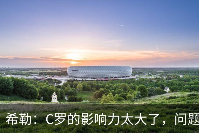 希勒：C罗的影响力太大了，问题在于他是否接受自己被换下